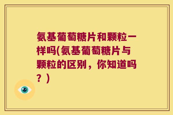 氨基葡萄糖片和颗粒一样吗(氨基葡萄糖片与颗粒的区别，你知道吗？)