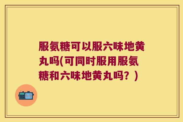 服氨糖可以服六味地黄丸吗(可同时服用服氨糖和六味地黄丸吗?) 服氨糖可以服六味地黄丸吗(可同时服用服氨糖和六味地黄丸吗?)