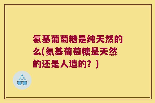 氨基葡萄糖是纯天然的么(氨基葡萄糖是天然的还是人造的？)