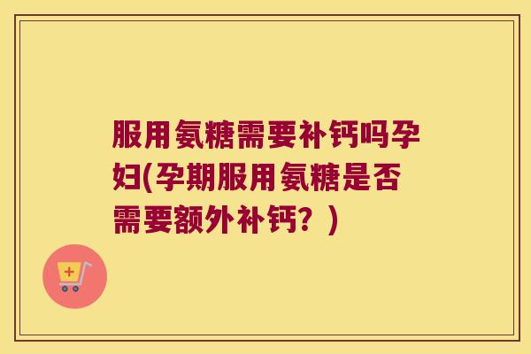 服用氨糖需要补钙吗孕妇(孕期服用氨糖是否需要额外补钙?) 服用氨糖需要补钙吗孕妇(孕期服用氨糖是否需要额外补钙?)