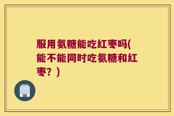 服用氨糖能吃红枣吗(能不能同时吃氨糖和红枣？)
