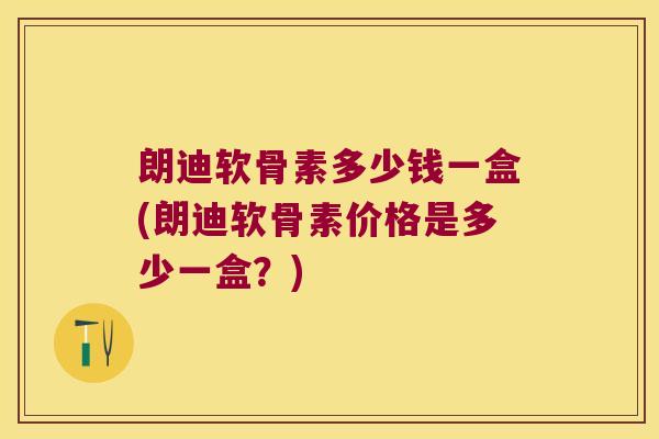 朗迪软骨素多少钱一盒(朗迪软骨素价格是多少一盒?) 朗迪软骨素多少钱一盒(朗迪软骨素价格是多少一盒?)