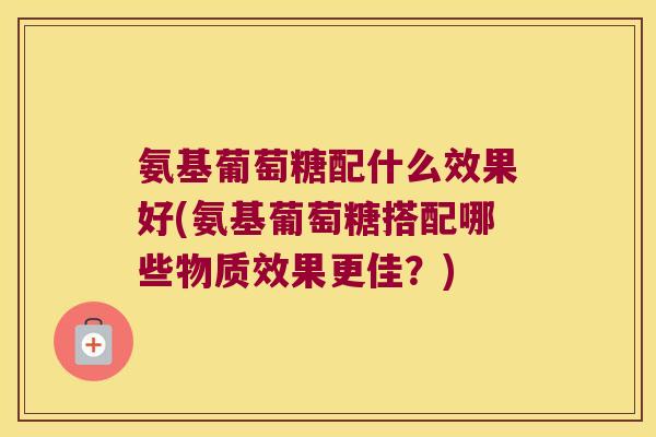 氨基葡萄糖配什么效果好(氨基葡萄糖搭配哪些物质效果更佳？)