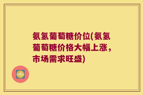 氨氢葡萄糖价位(氨氢葡萄糖价格大幅上涨，市场需求旺盛)