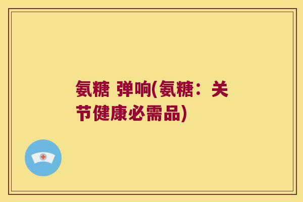 氨糖 弹响(氨糖:关节健康必需品) 氨糖 弹响(氨糖:关节健康必需品)