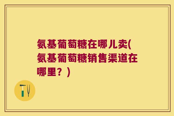 氨基葡萄糖在哪儿卖(氨基葡萄糖销售渠道在哪里?) 氨基葡萄糖在哪儿卖(氨基葡萄糖销售渠道在哪里?)