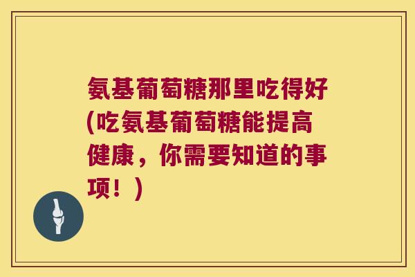 氨基葡萄糖那里吃得好(吃氨基葡萄糖能提高健康,你需要知道的事项!) 氨基葡萄糖那里吃得好(吃氨基葡萄糖能提高健康,你需要知道的事项!)