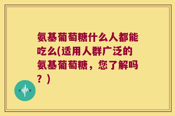 氨基葡萄糖什么人都能吃么(适用人群广泛的氨基葡萄糖,您了解吗?) 氨基葡萄糖什么人都能吃么(适用人群广泛的氨基葡萄糖,您了解吗?)