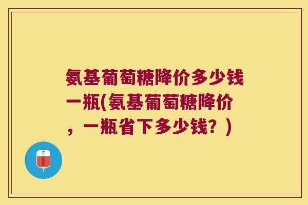 氨基葡萄糖降价多少钱一瓶(氨基葡萄糖降价，一瓶省下多少钱？)