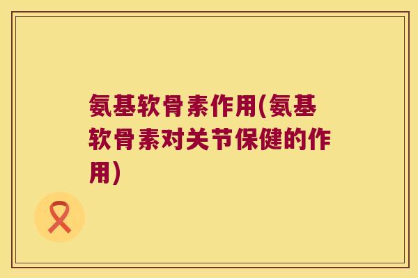 氨基软骨素作用(氨基软骨素对关节保健的作用)
