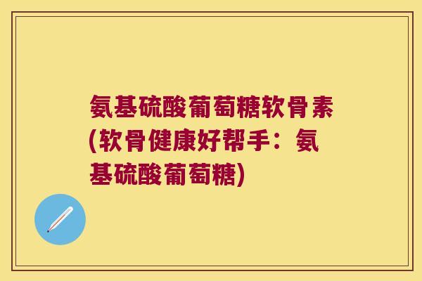 氨基硫酸葡萄糖软骨素(软骨健康好帮手:氨基硫酸葡萄糖) 氨基硫酸葡萄糖软骨素(软骨健康好帮手:氨基硫酸葡萄糖)
