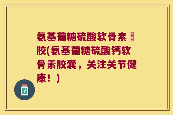 氨基葡糖硫酸软骨素鈣胶(氨基葡糖硫酸钙软骨素胶囊，关注关节健康！)
