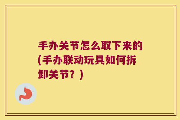 手办关节怎么取下来的(手办联动玩具如何拆卸关节?) 手办关节怎么取下来的(手办联动玩具如何拆卸关节?)
