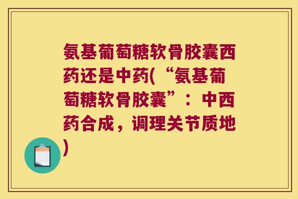 氨基葡萄糖软骨胶囊西药还是(“氨基葡萄糖软骨胶囊”：中西药合成，调理关节质地)