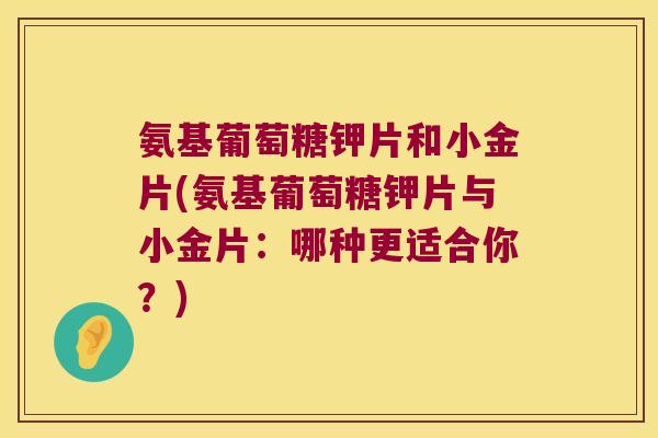 氨基葡萄糖钾片和小金片(氨基葡萄糖钾片与小金片:哪种更适合你?) 氨基葡萄糖钾片和小金片(氨基葡萄糖钾片与小金片:哪种更适合你?)