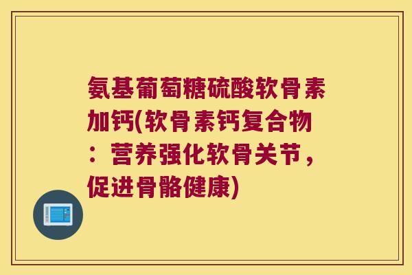 氨基葡萄糖硫酸软骨素加钙(软骨素钙复合物：营养强化软骨关节，促进骨骼健康)