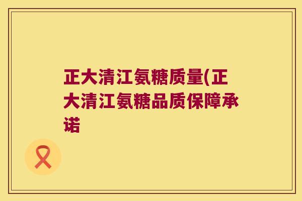 正大清江氨糖质量(正大清江氨糖品质保障承诺 正大清江氨糖质量(正大清江氨糖品质保障承诺