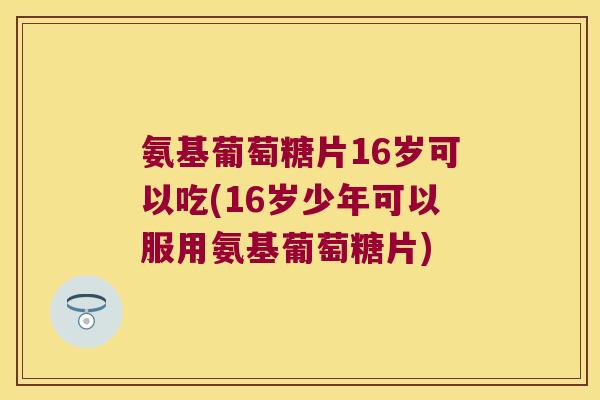 氨基葡萄糖片16岁可以吃(16岁少年可以服用氨基葡萄糖片)