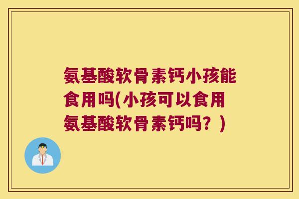 氨基酸软骨素钙小孩能食用吗(小孩可以食用氨基酸软骨素钙吗?) 氨基酸软骨素钙小孩能食用吗(小孩可以食用氨基酸软骨素钙吗?)