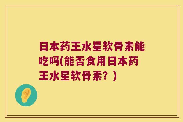 日本药王水星软骨素能吃吗(能否食用日本药王水星软骨素?) 日本药王水星软骨素能吃吗(能否食用日本药王水星软骨素?)