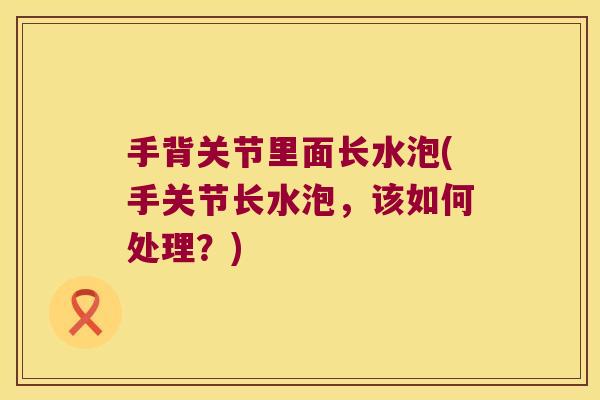 手背关节里面长水泡(手关节长水泡,该如何处理?) 手背关节里面长水泡(手关节长水泡,该如何处理?)