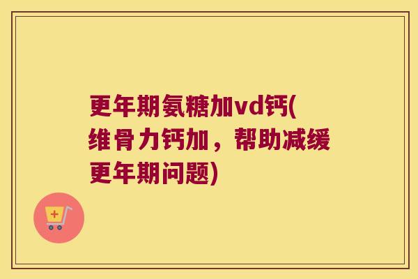 氨糖加vd钙(维骨力钙加,帮助减缓问题) 氨糖加vd钙(维骨力钙加,帮助减缓问题)
