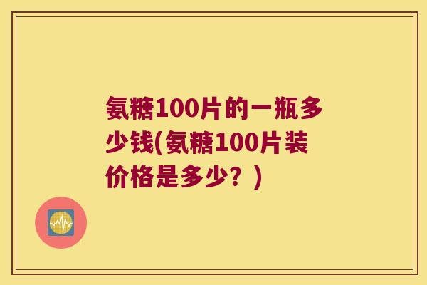 氨糖100片的一瓶多少钱(氨糖100片装价格是多少?) 氨糖100片的一瓶多少钱(氨糖100片装价格是多少?)