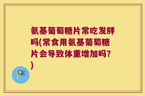 氨基葡萄糖片常吃发胖吗(常食用氨基葡萄糖片会导致体重增加吗?) 氨基葡萄糖片常吃发胖吗(常食用氨基葡萄糖片会导致体重增加吗?)