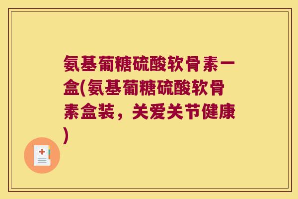 氨基葡糖硫酸软骨素一盒(氨基葡糖硫酸软骨素盒装，关爱关节健康)