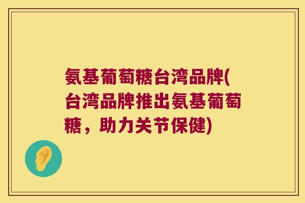 氨基葡萄糖台湾品牌(台湾品牌推出氨基葡萄糖,助力关节保健) 氨基葡萄糖台湾品牌(台湾品牌推出氨基葡萄糖,助力关节保健)