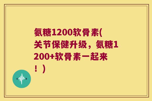 氨糖1200软骨素(关节保健升级，氨糖1200+软骨素一起来！)