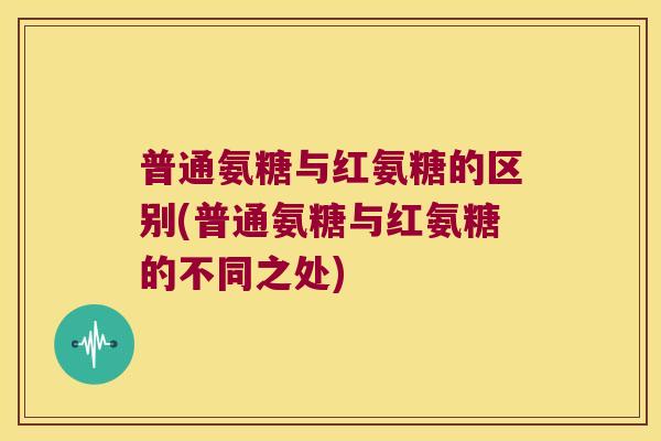 普通氨糖与红氨糖的区别(普通氨糖与红氨糖的不同之处)