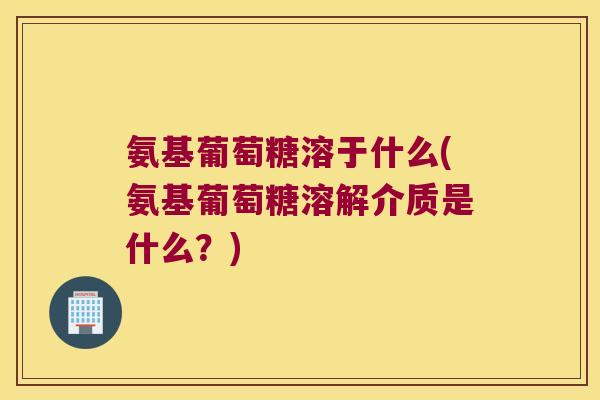 氨基葡萄糖溶于什么(氨基葡萄糖溶解介质是什么?) 氨基葡萄糖溶于什么(氨基葡萄糖溶解介质是什么?)