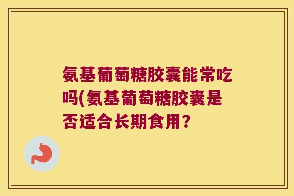 氨基葡萄糖胶囊能常吃吗(氨基葡萄糖胶囊是否适合长期食用? 氨基葡萄糖胶囊能常吃吗(氨基葡萄糖胶囊是否适合长期食用?