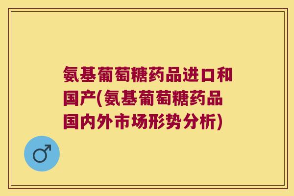 氨基葡萄糖药品进口和国产(氨基葡萄糖药品国内外市场形势分析)
