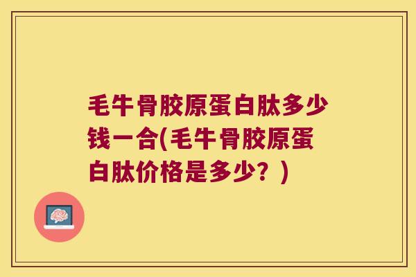 毛牛骨胶原蛋白肽多少钱一合(毛牛骨胶原蛋白肽价格是多少？)