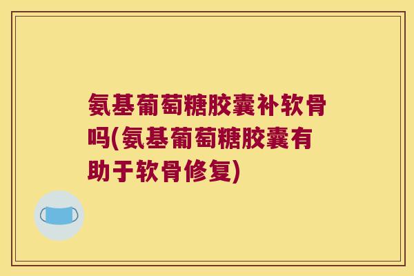氨基葡萄糖胶囊补软骨吗(氨基葡萄糖胶囊有助于软骨修复)