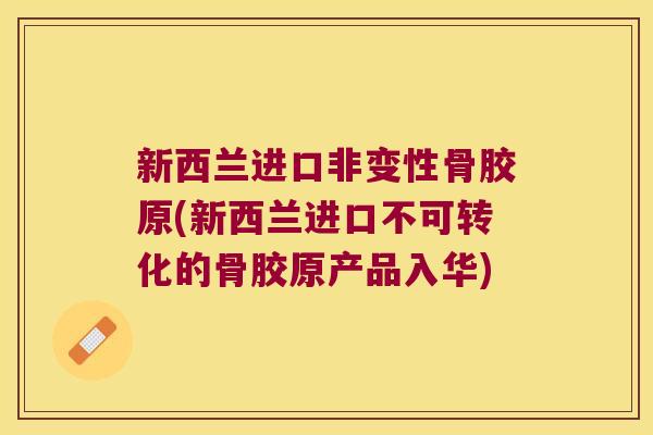 新西兰进口非变性骨胶原(新西兰进口不可转化的骨胶原产品入华) 新西兰进口非变性骨胶原(新西兰进口不可转化的骨胶原产品入华)