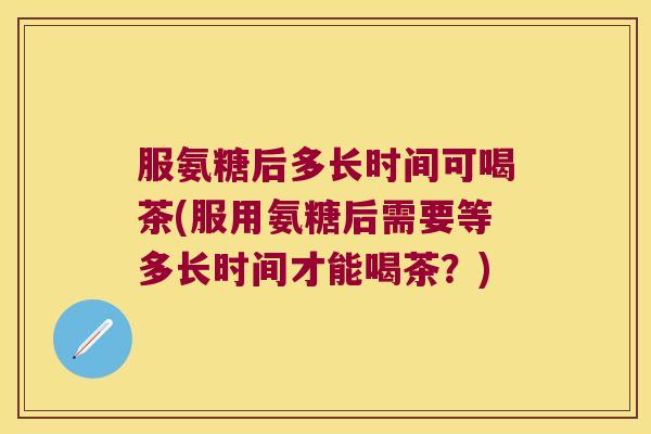 服氨糖后多长时间可喝茶(服用氨糖后需要等多长时间才能喝茶?) 服氨糖后多长时间可喝茶(服用氨糖后需要等多长时间才能喝茶?)