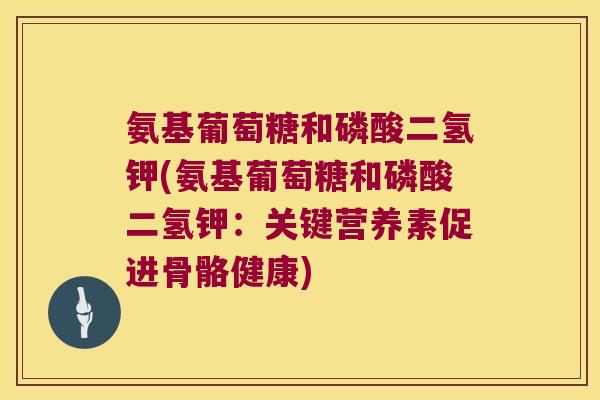 氨基葡萄糖和磷酸二氢钾(氨基葡萄糖和磷酸二氢钾：关键营养素促进骨骼健康)