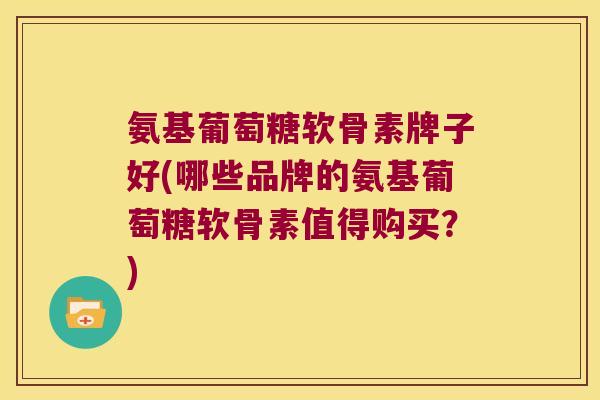 氨基葡萄糖软骨素牌子好(哪些品牌的氨基葡萄糖软骨素值得购买？)