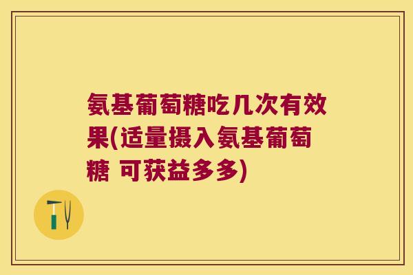 氨基葡萄糖吃几次有效果(适量摄入氨基葡萄糖 可获益多多)
