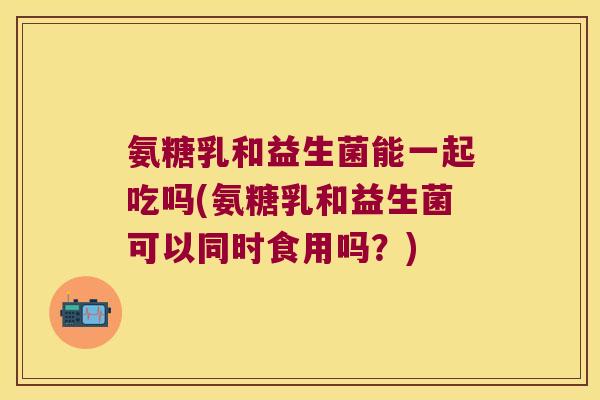 氨糖乳和益生菌能一起吃吗(氨糖乳和益生菌可以同时食用吗?) 氨糖乳和益生菌能一起吃吗(氨糖乳和益生菌可以同时食用吗?)