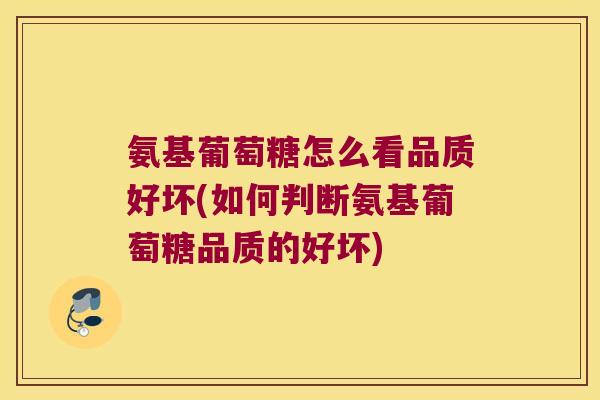 氨基葡萄糖怎么看品质好坏(如何判断氨基葡萄糖品质的好坏)