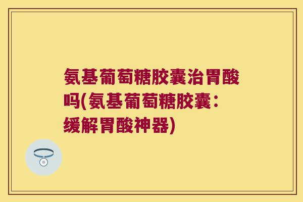 氨基葡萄糖胶囊胃酸吗(氨基葡萄糖胶囊:缓解胃酸神器) 氨基葡萄糖胶囊胃酸吗(氨基葡萄糖胶囊:缓解胃酸神器)