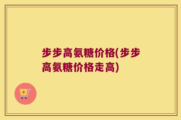 步步高氨糖价格(步步高氨糖价格走高)