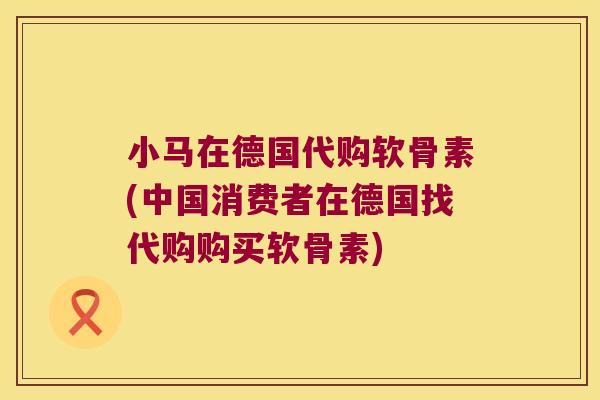 小马在德国代购软骨素(中国消费者在德国找代购购买软骨素)