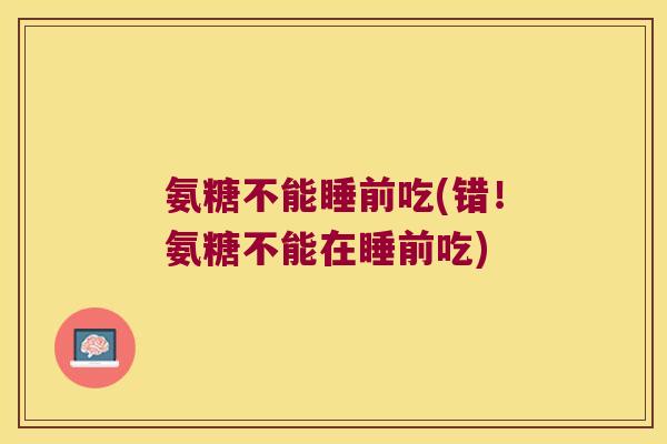 氨糖不能睡前吃(错!氨糖不能在睡前吃) 氨糖不能睡前吃(错!氨糖不能在睡前吃)