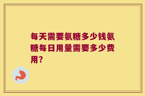 每天需要氨糖多少钱氨糖每日用量需要多少费用? 每天需要氨糖多少钱氨糖每日用量需要多少费用?