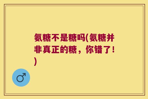 氨糖不是糖吗(氨糖并非真正的糖，你错了！)